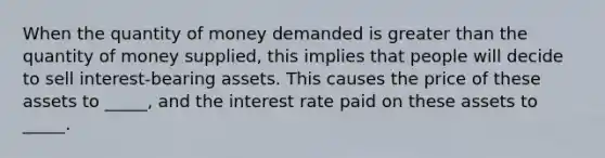 When the quantity of money demanded is greater than the quantity of money supplied, this implies that people will decide to sell interest-bearing assets. This causes the price of these assets to _____, and the interest rate paid on these assets to _____.