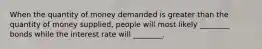 When the quantity of money demanded is greater than the quantity of money supplied, people will most likely ________ bonds while the interest rate will ________.