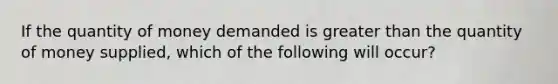 If the quantity of money demanded is greater than the quantity of money supplied, which of the following will occur?