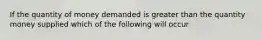 If the quantity of money demanded is greater than the quantity money supplied which of the following will occur