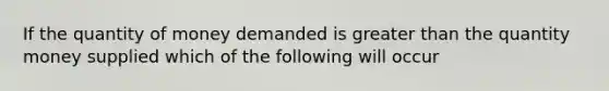 If the quantity of money demanded is greater than the quantity money supplied which of the following will occur