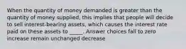 When the quantity of money demanded is greater than the quantity of money supplied, this implies that people will decide to sell interest-bearing assets, which causes the interest rate paid on these assets to _____. Answer choices fall to zero increase remain unchanged decrease