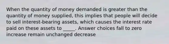 When the quantity of money demanded is greater than the quantity of money supplied, this implies that people will decide to sell interest-bearing assets, which causes the interest rate paid on these assets to _____. Answer choices fall to zero increase remain unchanged decrease