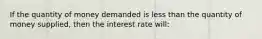 If the quantity of money demanded is less than the quantity of money supplied, then the interest rate will: