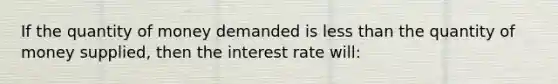 If the quantity of money demanded is less than the quantity of money supplied, then the interest rate will: