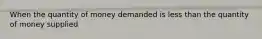 When the quantity of money demanded is less than the quantity of money supplied