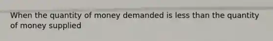 When the quantity of money demanded is less than the quantity of money supplied