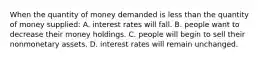 When the quantity of money demanded is less than the quantity of money supplied: A. interest rates will fall. B. people want to decrease their money holdings. C. people will begin to sell their nonmonetary assets. D. interest rates will remain unchanged.