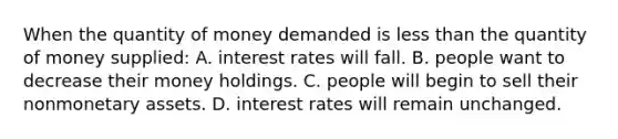 When the quantity of money demanded is less than the quantity of money supplied: A. interest rates will fall. B. people want to decrease their money holdings. C. people will begin to sell their nonmonetary assets. D. interest rates will remain unchanged.