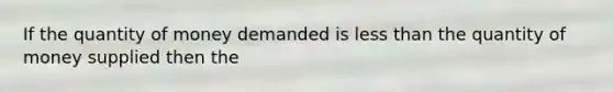 If the quantity of money demanded is less than the quantity of money supplied then the