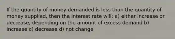 If the quantity of money demanded is less than the quantity of money supplied, then the interest rate will: a) either increase or decrease, depending on the amount of excess demand b) increase c) decrease d) not change