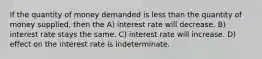 If the quantity of money demanded is less than the quantity of money supplied, then the A) interest rate will decrease. B) interest rate stays the same. C) interest rate will increase. D) effect on the interest rate is indeterminate.