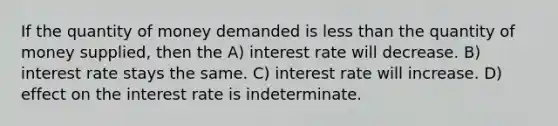 If the quantity of money demanded is less than the quantity of money supplied, then the A) interest rate will decrease. B) interest rate stays the same. C) interest rate will increase. D) effect on the interest rate is indeterminate.