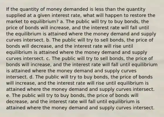 If the quantity of money demanded is less than the quantity supplied at a given interest rate, what will happen to restore the market to equilibrium? a. The public will try to buy bonds, the price of bonds will increase, and the interest rate will fall until the equilibrium is attained where the money demand and supply curves intersect. b. The public will try to sell bonds, the price of bonds will decrease, and the interest rate will rise until equilibrium is attained where the money demand and supply curves intersect. c. The public will try to sell bonds, the price of bonds will increase, and the interest rate will fall until equilibrium is attained where the money demand and supply curves intersect. d. The public will try to buy bonds, the price of bonds will increase, and the interest rate will rise until equilibrium is attained where the money demand and supply curves intersect. e. The public will try to buy bonds, the price of bonds will decrease, and the interest rate will fall until equilibrium is attained where the money demand and supply curves intersect.