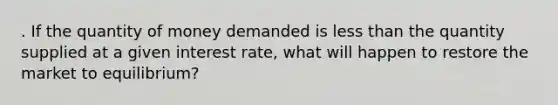 . If the quantity of money demanded is <a href='https://www.questionai.com/knowledge/k7BtlYpAMX-less-than' class='anchor-knowledge'>less than</a> the quantity supplied at a given interest rate, what will happen to restore the market to equilibrium?