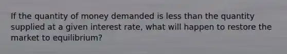 If the quantity of money demanded is less than the quantity supplied at a given interest rate, what will happen to restore the market to equilibrium?