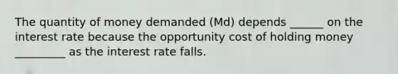 The quantity of money demanded (Md) depends ______ on the interest rate because the opportunity cost of holding money _________ as the interest rate falls.