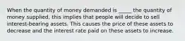 When the quantity of money demanded is _____ the quantity of money supplied, this implies that people will decide to sell interest-bearing assets. This causes the price of these assets to decrease and the interest rate paid on these assets to increase.