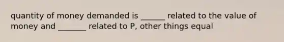 quantity of money demanded is ______ related to the value of money and _______ related to P, other things equal