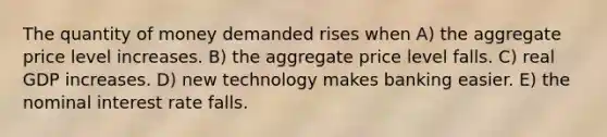 The quantity of money demanded rises when A) the aggregate price level increases. B) the aggregate price level falls. C) real GDP increases. D) new technology makes banking easier. E) the nominal interest rate falls.