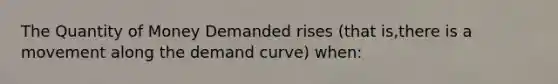 The Quantity of Money Demanded rises (that is,there is a movement along the demand curve) when: