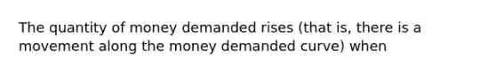 The quantity of money demanded rises (that is, there is a movement along the money demanded curve) when