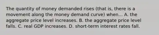 The quantity of money demanded rises (that is, there is a movement along the money demand curve) when... A. the aggregate price level increases. B. the aggregate price level falls. C. real GDP increases. D. short-term interest rates fall.