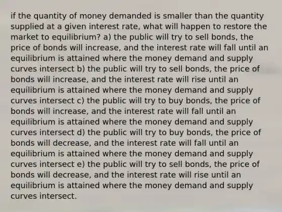 if the quantity of money demanded is smaller than the quantity supplied at a given interest rate, what will happen to restore the market to equilibrium? a) the public will try to sell bonds, the price of bonds will increase, and the interest rate will fall until an equilibrium is attained where the money demand and supply curves intersect b) the public will try to sell bonds, the price of bonds will increase, and the interest rate will rise until an equilibrium is attained where the money demand and supply curves intersect c) the public will try to buy bonds, the price of bonds will increase, and the interest rate will fall until an equilibrium is attained where the money demand and supply curves intersect d) the public will try to buy bonds, the price of bonds will decrease, and the interest rate will fall until an equilibrium is attained where the money demand and supply curves intersect e) the public will try to sell bonds, the price of bonds will decrease, and the interest rate will rise until an equilibrium is attained where the money demand and supply curves intersect.