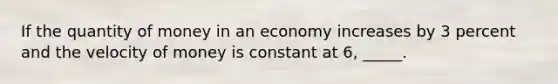 If the quantity of money in an economy increases by 3 percent and the velocity of money is constant at 6, _____.