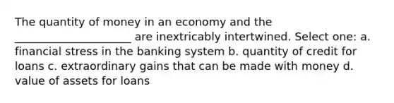 The quantity of money in an economy and the _____________________ are inextricably intertwined. Select one: a. financial stress in the banking system b. quantity of credit for loans c. extraordinary gains that can be made with money d. value of assets for loans