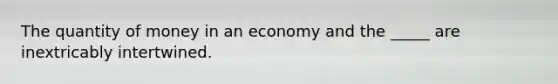 The quantity of money in an economy and the _____ are inextricably intertwined.