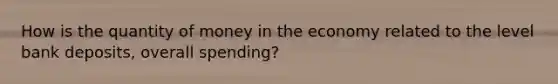 How is the quantity of money in the economy related to the level bank deposits, overall spending?