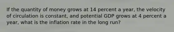 If the quantity of money grows at 14 percent a​ year, the velocity of circulation is constant​, and potential GDP grows at 4 percent a​ year, what is the inflation rate in the long​ run?