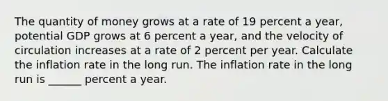 The quantity of money grows at a rate of 19 percent a​ year, potential GDP grows at 6 percent a​ year, and the velocity of circulation increases at a rate of 2 percent per year. Calculate the inflation rate in the long run. The inflation rate in the long run is ______ percent a year.