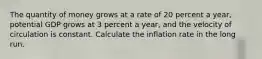 The quantity of money grows at a rate of 20 percent a​ year, potential GDP grows at 3 percent a​ year, and the velocity of circulation is constant. Calculate the inflation rate in the long run.