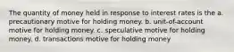 The quantity of money held in response to interest rates is the a. precautionary motive for holding money. b. unit-of-account motive for holding money. c. speculative motive for holding money. d. transactions motive for holding money