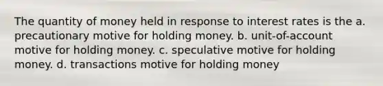 The quantity of money held in response to interest rates is the a. precautionary motive for holding money. b. unit-of-account motive for holding money. c. speculative motive for holding money. d. transactions motive for holding money