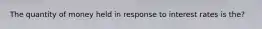 The quantity of money held in response to interest rates is the?