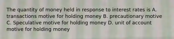 The quantity of money held in response to interest rates is A. transactions motive for holding money B. precautionary motive C. Speculative motive for holding money D. unit of account motive for holding money