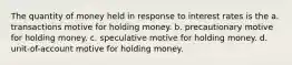 The quantity of money held in response to interest rates is the a. transactions motive for holding money. b. precautionary motive for holding money. c. speculative motive for holding money. d. unit-of-account motive for holding money.