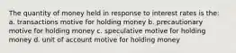 The quantity of money held in response to interest rates is the: a. transactions motive for holding money b. precautionary motive for holding money c. speculative motive for holding money d. unit of account motive for holding money