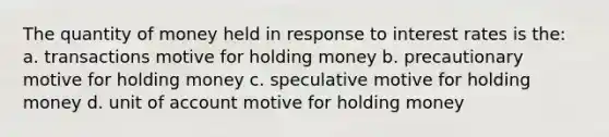 The quantity of money held in response to interest rates is the: a. transactions motive for holding money b. precautionary motive for holding money c. speculative motive for holding money d. unit of account motive for holding money