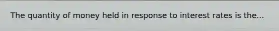 The quantity of money held in response to interest rates is the...