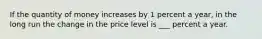 If the quantity of money increases by 1 percent a​ year, in the long run the change in the price level is ___ percent a year.