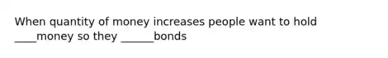 When quantity of money increases people want to hold ____money so they ______bonds