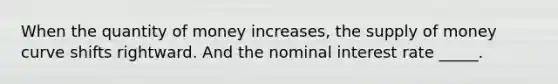 When the quantity of money increases, the supply of money curve shifts rightward. And the nominal interest rate _____.