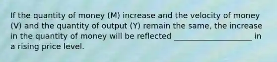 If the quantity of money (M) increase and the velocity of money (V) and the quantity of output (Y) remain the same, the increase in the quantity of money will be reflected ____________________ in a rising price level.