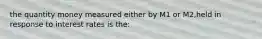 the quantity money measured either by M1 or M2,held in response to interest rates is the: