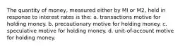 The quantity of money, measured either by MI or M2, held in response to interest rates is the: a. transactions motive for holding money. b. precautionary motive for holding money. c. speculative motive for holding money. d. unit-of-account motive for holding money.