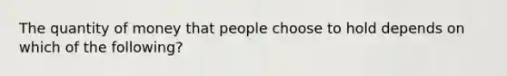 The quantity of money that people choose to hold depends on which of the following?